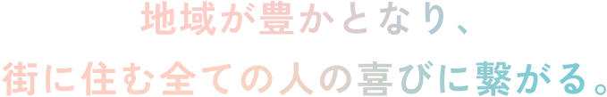 地域が豊かとなり、街に住む全ての人の喜びに繋がる。